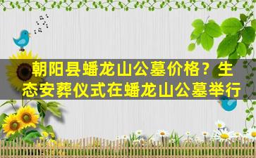 朝阳县蟠龙山公墓价格？生态安葬仪式在蟠龙山公墓举行