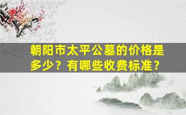 朝阳市太平公墓的价格是多少？有哪些收费标准？