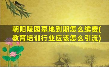 朝阳陵园墓地到期怎么续费(教育培训行业应该怎么引流)