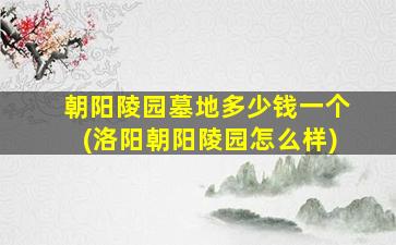 朝阳陵园墓地多少钱一个(洛阳朝阳陵园怎么样)