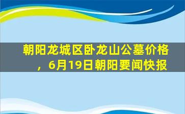 朝阳龙城区卧龙山公墓价格，6月19日朝阳要闻快报