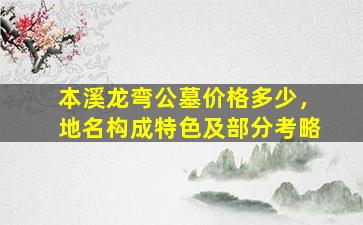 本溪龙弯公墓价格多少，地名构成特色及部分考略