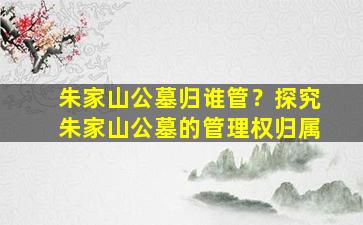 朱家山公墓归谁管？探究朱家山公墓的管理权归属