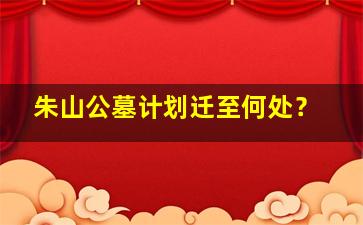 朱山公墓计划迁至何处？