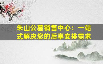 朱山公墓销售中心：一站式解决您的后事安排需求