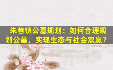 朱巷镇公墓规划：如何合理规划公墓，实现生态与社会双赢？