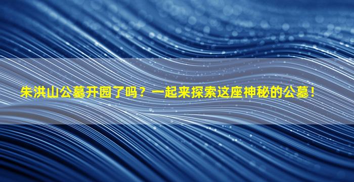 朱洪山公墓开园了吗？一起来探索这座神秘的公墓！