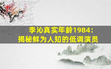 李沁真实年龄1984：揭秘鲜为人知的低调演员