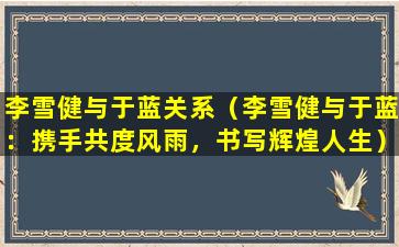 李雪健与于蓝关系（李雪健与于蓝：携手共度风雨，书写辉煌人生）