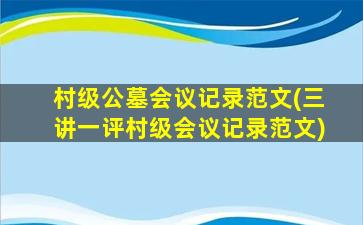 村级公墓会议记录范文(三讲一评村级会议记录范文)