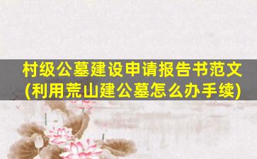 村级公墓建设申请报告书范文(利用荒山建公墓怎么办手续)