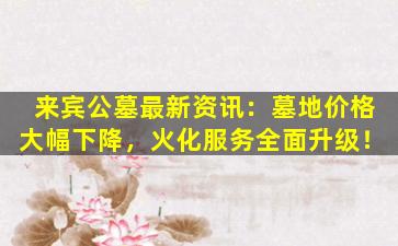 来宾公墓最新资讯：墓地价格大幅下降，火化服务全面升级！