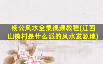 杨公风水全集视频教程(江西山僚村是什么派的风水发源地)