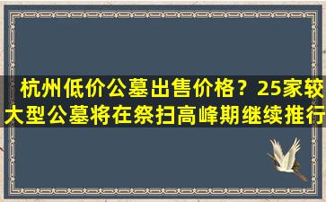 杭州低价公墓出售价格？25家较大型公墓将在祭扫高峰期继续推行预约祭扫