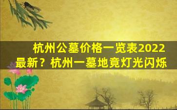 杭州公墓价格一览表2022最新？杭州一墓地竟灯光闪烁