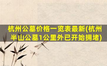杭州公墓价格一览表最新(杭州半山公墓1公里外已开始拥堵)