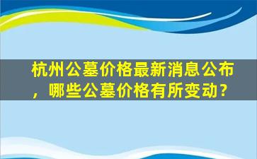 杭州公墓价格最新消息公布，哪些公墓价格有所变动？