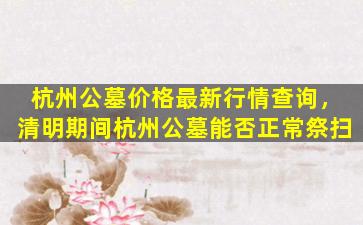 杭州公墓价格最新行情查询，清明期间杭州公墓能否正常祭扫