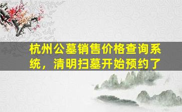 杭州公墓销售价格查询系统，清明扫墓开始预约了