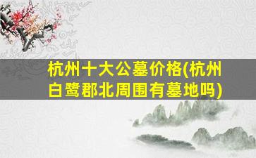 杭州十大公墓价格(杭州白鹭郡北周围有墓地吗)