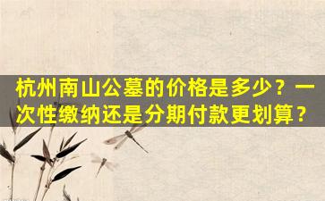 杭州南山公墓的价格是多少？一次性缴纳还是分期付款更划算？
