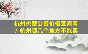 杭州拱墅公墓价格查询网？杭州哪几个地方不能买