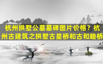 杭州拱墅公墓墓碑图片价格？杭州古建筑之拱墅古星桥和古和睦桥