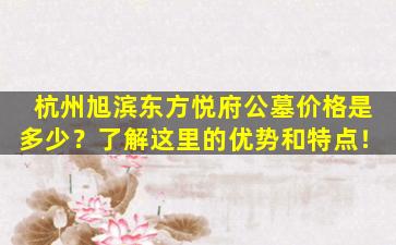 杭州旭滨东方悦府公墓价格是多少？了解这里的优势和特点！