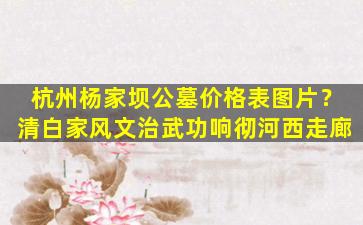 杭州杨家坝公墓价格表图片？清白家风文治武功响彻河西走廊