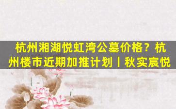 杭州湘湖悦虹湾公墓价格？杭州楼市近期加推计划丨秋实宸悦