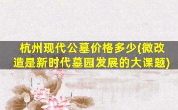 杭州现代公墓价格多少(微改造是新时代墓园发展的大课题)