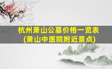 杭州萧山公墓价格一览表(萧山中医院附近景点)
