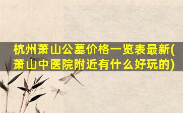 杭州萧山公墓价格一览表最新(萧山中医院附近有什么好玩的)