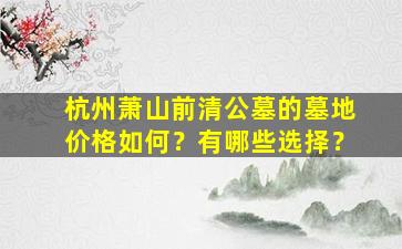 杭州萧山前清公墓的墓地价格如何？有哪些选择？