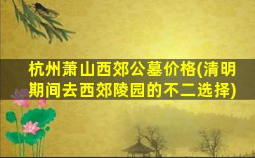 杭州萧山西郊公墓价格(清明期间去西郊陵园的不二选择)