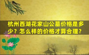 杭州西湖花家山公墓价格是多少？怎么样的价格才算合理？