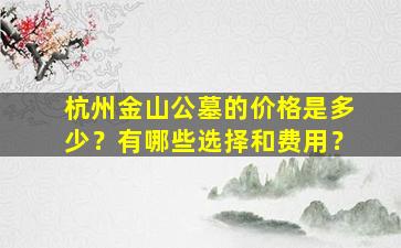 杭州金山公墓的价格是多少？有哪些选择和费用？