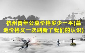 杭州青年公墓价格多少一平(墓地价格又一次刷新了我们的认识)