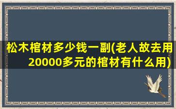 松木棺材多少钱一副(老人故去用20000多元的棺材有什么用)