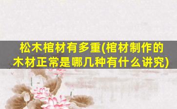 松木棺材有多重(棺材制作的木材正常是哪几种有什么讲究)