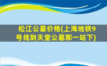 松江公墓价格(上海地铁9号线到天堂公墓那一站下)