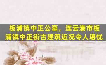 板浦镇中正公墓，连云港市板浦镇中正街古建筑近况令人堪忧