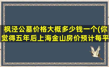 枫泾公墓价格大概多少钱一个(你觉得五年后上海金山房价预计每平方会涨多少元)