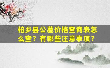 柏乡县公墓价格查询表怎么查？有哪些注意事项？