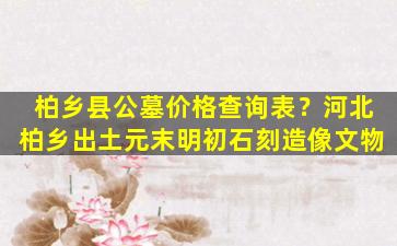 柏乡县公墓价格查询表？河北柏乡出土元末明初石刻造像文物