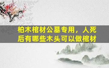 柏木棺材公墓专用，人死后有哪些木头可以做棺材