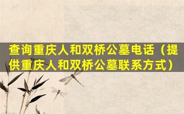 查询重庆人和双桥公墓电话（提供重庆人和双桥公墓联系方式）