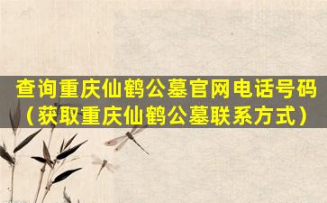 查询重庆仙鹤公墓官网电话号码（获取重庆仙鹤公墓联系方式）