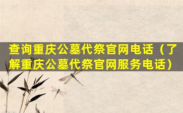 查询重庆公墓代祭官网电话（了解重庆公墓代祭官网服务电话）