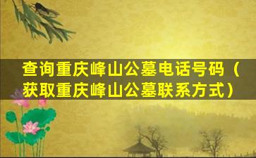 查询重庆峰山公墓电话号码（获取重庆峰山公墓联系方式）